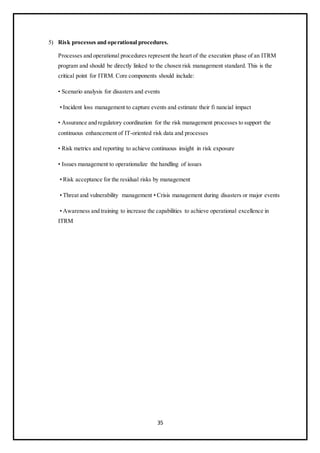 35
5) Risk processes and operational procedures.
Processes and operational procedures represent the heart of the execution phase of an ITRM
program and should be directly linked to the chosen risk management standard. This is the
critical point for ITRM. Core components should include:
• Scenario analysis for disasters and events
• Incident loss management to capture events and estimate their fi nancial impact
• Assurance and regulatory coordination for the risk management processes to support the
continuous enhancement of IT-oriented risk data and processes
• Risk metrics and reporting to achieve continuous insight in risk exposure
• Issues management to operationalize the handling of issues
• Risk acceptance for the residual risks by management
• Threat and vulnerability management • Crisis management during disasters or major events
• Awareness and training to increase the capabilities to achieve operational excellence in
ITRM
 