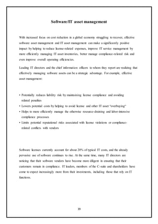 39
Software/IT asset management
With increased focus on cost reduction in a global economy struggling to recover, effective
software asset management and IT asset management can make a significantly positive
impact by helping to reduce license-related expenses, improve IT service management by
more efficiently managing IT asset inventories, better manage compliance-related risk and
even improve overall operating efficiencies.
Leading IT directors and the chief information officers to whom they report are realizing that
effectively managing software assets can be a strategic advantage. For example, effective
asset management:
• Potentially reduces liability risk by maintaining license compliance and avoiding
related penalties
• Lowers potential costs by helping to avoid license and other IT asset “overbuying“
• Helps to more efficiently manage the otherwise resource-draining and labor-intensive
compliance processes
• Limits potential reputational risks associated with license violations or compliance-
related conflicts with vendors
Software licenses currently account for about 20% of typical IT costs, and the already
pervasive use of software continues to rise. At the same time, many IT directors are
noticing that their software vendors have become more diligent in ensuring that their
customers remain in compliance. IT leaders, members of the C-suite and shareholders have
come to expect increasingly more from their investments, including those that rely on IT
functions.
 
