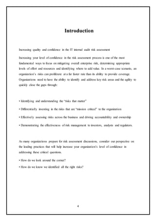4
Introduction
Increasing quality and confidence in the IT internal audit risk assessment
Increasing your level of confidence in the risk assessment process is one of the most
fundamental ways to focus on mitigating overall enterprise risk, determining appropriate
levels of effort and resources and identifying where to add value. In a worst-case scenario, an
organization’s risks can proliferate at a far faster rate than its ability to provide coverage.
Organizations need to have the ability to identify and address key risk areas and the agility to
quickly close the gaps through:
• Identifying and understanding the “risks that matter”
• Differentially investing in the risks that are “mission critical” to the organization
• Effectively assessing risks across the business and driving accountability and ownership
• Demonstrating the effectiveness of risk management to investors, analysts and regulators.
As many organizations prepare for risk assessment discussions, consider our perspective on
the leading practices that will help increase your organization’s level of confidence in
addressing these critical questions.
• How do we look around the corner?
• How do we know we identified all the right risks?
 
