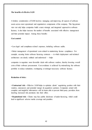 42
The benefits of effective SAM
A holistic consideration of SAM involves managing and improving all aspects of software
assets across most operational and organization components of the company. This big-picture
view not only helps companies build a more strategic and integrated approach to software
licenses, it also helps increase the number of benefits associated with effective management
and their potential impact. Among those benefits:
Cost control:
• Less legal- and compliance-related expenses, including software audits.
• Better management of operational costs related to maintaining license compliance. For
example, securing better software licensing contracts — in which deployment and technical
architecture are clearly outlined and understood — helps
companies to negotiate more favorable deals with software vendors, thereby lowering overall
costs of their software procurement. Cost avoidance is achieved by rationalizing the software
portfolio to reduce redundant, overlapping or nolonger-necessary software licenses.
Reduction of risks:
• Contractual risk – Effective SAM helps to optimize clients’ negotiating position with their
vendors, outsourcers and potential merger & acquisition partners. Companies armed with
complete and insightful information will be better able to prevent third-party providers from
inserting increased risk premiums into their offers.
• Reputational risk – Clients may face public disclosure of under-licensing, which could
lead to significant adverse media coverage and penalties.
 