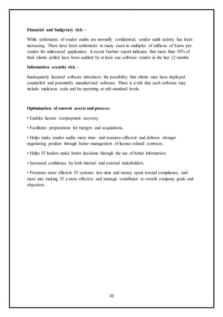 43
Financial and budgetary risk –
While settlements of vendor audits are normally confidential, vendor audit activity has been
increasing. There have been settlements in many cases in multiples of millions of Euros per
vendor for unlicensed application. A recent Gartner report indicates that more than 50% of
their clients polled have been audited by at least one software vendor in the last 12 months
Information security risk –
Inadequately licensed software introduces the possibility that clients may have deployed
counterfeit and potentially unauthorized software. There is a risk that such software may
include malicious code and be operating at sub-standard levels.
Optimization of current assets and process:
• Enables license overpayment recovery.
• Facilitates preparations for mergers and acquisitions.
• Helps make vendor audits more time- and resource-efficient and delivers stronger
negotiating position through better management of license-related contracts.
• Helps IT leaders make better decisions through the use of better information.
• Increased confidence by both internal and external stakeholders.
• Promotes more efficient IT systems; less time and money spent toward compliance, and
more into making IT a more effective and strategic contributor to overall company goals and
objectives.
 