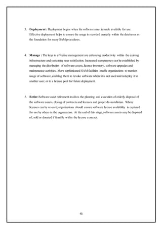 45
3. Deployment : Deployment begins when the software asset is made available for use.
Effective deployment helps to ensure the usage is recorded properly within the databases as
the foundation for many SAM procedures.
4. Manage : The keys to effective management are enhancing productivity within the existing
infrastructure and sustaining user satisfaction. Increased transparency can be established by
managing the distribution of software assets,license inventory, software upgrades and
maintenance activities. More sophisticated SAM facilities enable organizations to monitor
usage of software,enabling them to revoke software where it is not used and redeploy it to
another user,or to a license pool for future deployment.
5. Retire:Software asset retirement involves the planning and execution of orderly disposal of
the software assets,closing of contracts and licenses and proper de-installation. Where
licenses can be re-used,organizations should ensure software license availability is captured
for use by others in the organization. At the end of this stage,software assets may be disposed
of, sold or donated if feasible within the license contract.
 