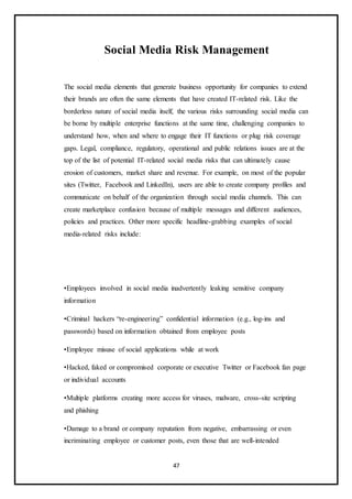 47
Social Media Risk Management
The social media elements that generate business opportunity for companies to extend
their brands are often the same elements that have created IT-related risk. Like the
borderless nature of social media itself, the various risks surrounding social media can
be borne by multiple enterprise functions at the same time, challenging companies to
understand how, when and where to engage their IT functions or plug risk coverage
gaps. Legal, compliance, regulatory, operational and public relations issues are at the
top of the list of potential IT-related social media risks that can ultimately cause
erosion of customers, market share and revenue. For example, on most of the popular
sites (Twitter, Facebook and LinkedIn), users are able to create company profiles and
communicate on behalf of the organization through social media channels. This can
create marketplace confusion because of multiple messages and different audiences,
policies and practices. Other more specific headline-grabbing examples of social
media-related risks include:
•Employees involved in social media inadvertently leaking sensitive company
information
•Criminal hackers “re-engineering” confidential information (e.g., log-ins and
passwords) based on information obtained from employee posts
•Employee misuse of social applications while at work
•Hacked, faked or compromised corporate or executive Twitter or Facebook fan page
or individual accounts
•Multiple platforms creating more access for viruses, malware, cross-site scripting
and phishing
•Damage to a brand or company reputation from negative, embarrassing or even
incriminating employee or customer posts, even those that are well-intended
 