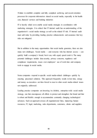 48
•Failure to establish complete and fully compliant archiving and record-retention
processes for corporate information shared on social media, especially in the health
care, financial services and banking industries
IT is heavily relied on to enable social media strategies in coordination with
marketing strategies. It is critical that IT internal audit has an understanding of the
organization’s social media strategy as well as the related IT risk. IT internal audit
must add value by providing leading practice enhancements and assurance that key
risks are mitigated.
But in addition to the many opportunities that social media generates, there are also
many new challenges. Social media — and everyone who has internet access — can
quickly build a company’s brand, but it can, with equal, speed crush it. The many
potential challenges include data security, privacy concerns, regulatory and
compliance requirements, issues over employees’ use of work time and company
tools to engage in social media.
Some companies respond to specific social media-related challenges quickly by
enacting piecemeal solutions. This approach frequently results in lost time, energy
and money as executives are then forced to react to other social media-related issues
not originally addressed.
Leading practice companies are investing in a holistic, enterprise-wide social media
strategy, one that encompasses all efforts to protect and strengthen the brand and that
is robust and flexible enough to accommodate constantly changing technological
advances. Such an approach crosses all organizational lines, impacting human
resources, IT, legal, marketing, sales departments, customers, clients and suppliers.
 