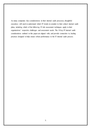 5
As many companies face considerations in their internal audit processes, thoughtful
executives will need to understand which IT trends to consider in their critical internal audit
plans, including which of the following IT risk assessment techniques apply to their
organizations’ respective challenges and assessment needs. The 10 key IT internal audit
considerations outlined in this paper are aligned with, and provide connection to, leading
practices designed to help ensure robust performance in the IT internal audit process.
 