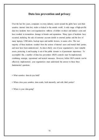 51
Data loss prevention and privacy
Over the last few years, companies in every industry sector around the globe have seen their
sensitive internal data lost, stolen or leaked to the outside world. A wide range of high-profile
data loss incidents have cost organizations millions of dollars in direct and indirect costs and
have resulted in tremendous damage to brands and reputations. Many types of incidents have
occurred, including the sale of customer account details to external parties and the loss of
many laptops, USB sticks, backup tapes and mobile devices, to name a few. The vast
majority of these incidents resulted from the actions of internal users and trusted third parties,
and most have been unintentional. As data is likely one of your organization’s most valuable
assets, protecting it and keeping it out of the public domain is of paramount importance. To
accomplish this, a number of data loss prevention (DLP) controls must be implemented,
combining strategic, operational and tactical measures. However, before DLP controls can be
effecively implemented, your organization must understand the answer to these three
fundamental questions:
• What sensitive data do you hold?
• Where does your sensitive data reside, both internally and with third parties?
• Where is your data going?
 