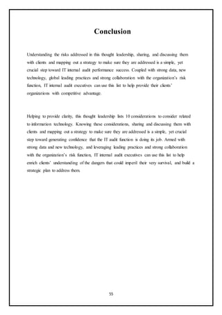 55
Conclusion
Understanding the risks addressed in this thought leadership, sharing, and discussing them
with clients and mapping out a strategy to make sure they are addressed is a simple, yet
crucial step toward IT internal audit performance success. Coupled with strong data, new
technology, global leading practices and strong collaboration with the organization’s risk
function, IT internal audit executives can use this list to help provide their clients’
organizations with competitive advantage.
Helping to provide clarity, this thought leadership lists 10 considerations to consider related
to information technology. Knowing these considerations, sharing and discussing them with
clients and mapping out a strategy to make sure they are addressed is a simple, yet crucial
step toward generating confidence that the IT audit function is doing its job. Armed with
strong data and new technology, and leveraging leading practices and strong collaboration
with the organization’s risk function, IT internal audit executives can use this list to help
enrich clients’ understanding of the dangers that could imperil their very survival, and build a
strategic plan to address them.
 