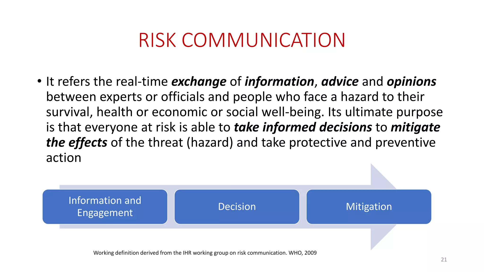 RISK COMMUNICATION
• It refers the real-time exchange of information, advice and opinions
between experts or officials and people who face a hazard to their
survival, health or economic or social well-being. Its ultimate purpose
is that everyone at risk is able to take informed decisions to mitigate
the effects of the threat (hazard) and take protective and preventive
action
Information and
Engagement
Decision Mitigation
21
Working definition derived from the IHR working group on risk communication. WHO, 2009
 