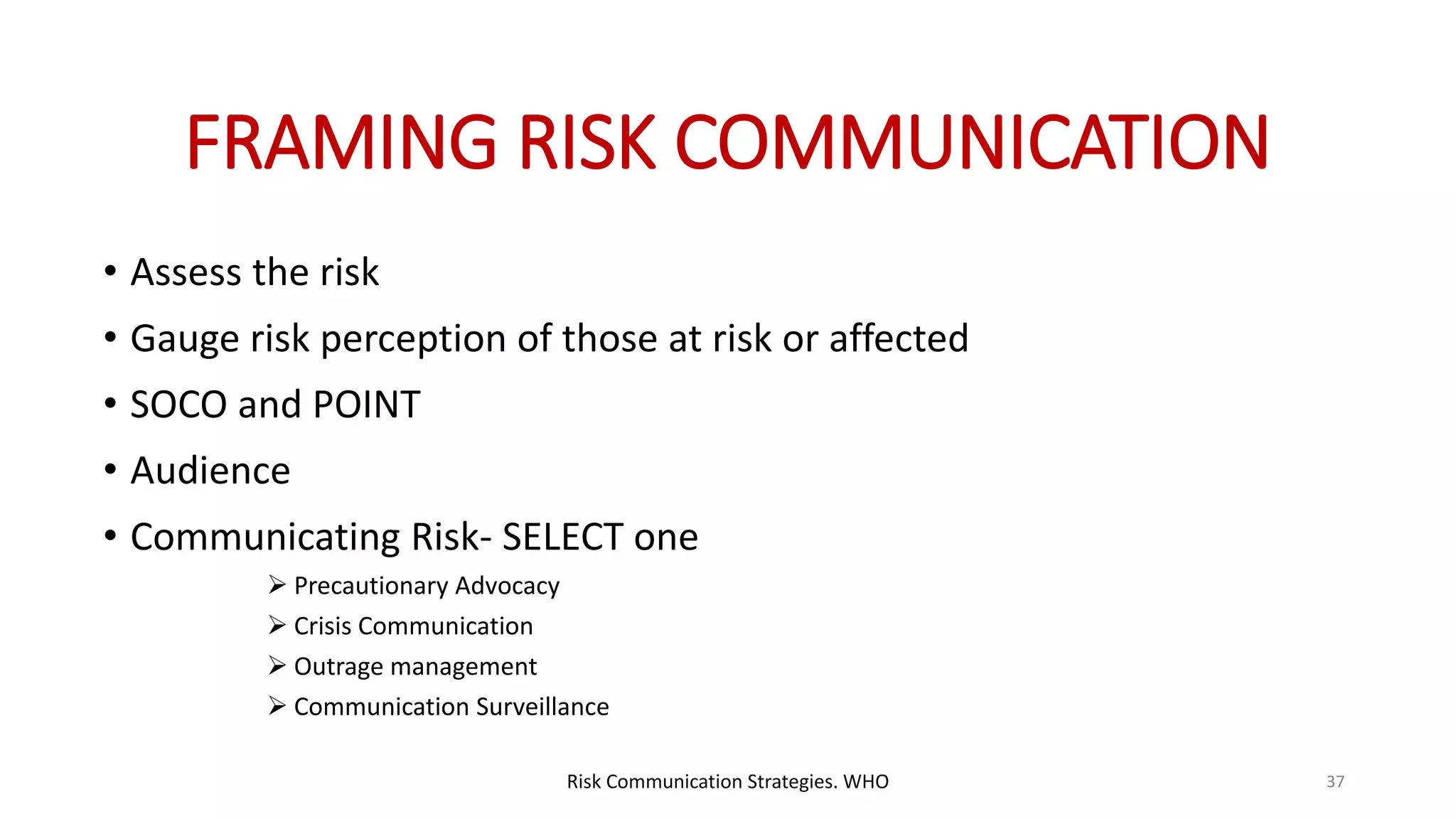 FRAMING RISK COMMUNICATION
• Assess the risk
• Gauge risk perception of those at risk or affected
• SOCO and POINT
• Audience
• Communicating Risk- SELECT one
 Precautionary Advocacy
 Crisis Communication
 Outrage management
 Communication Surveillance
37Risk Communication Strategies. WHO
 