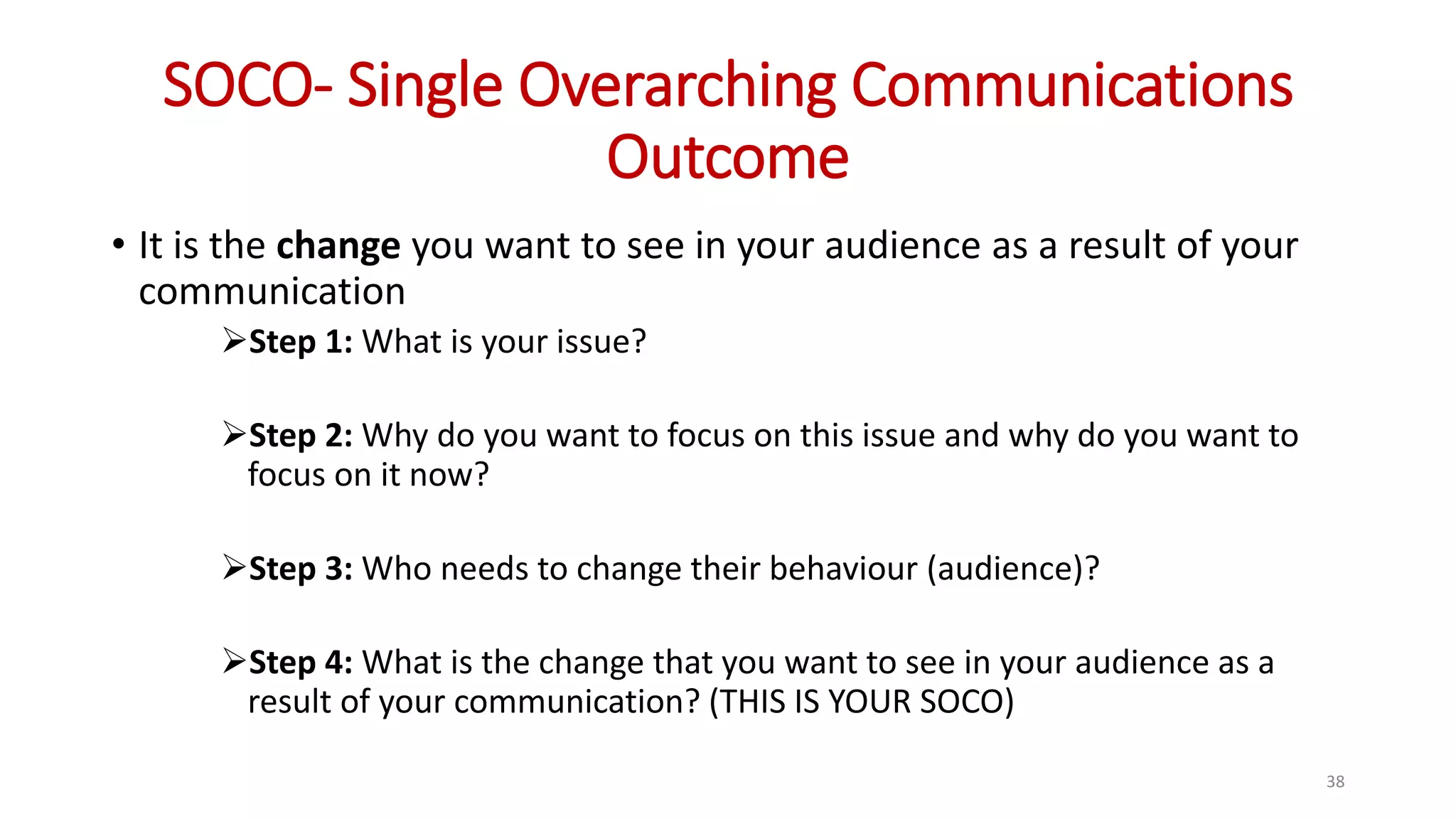 SOCO- Single Overarching Communications
Outcome
• It is the change you want to see in your audience as a result of your
communication
Step 1: What is your issue?
Step 2: Why do you want to focus on this issue and why do you want to
focus on it now?
Step 3: Who needs to change their behaviour (audience)?
Step 4: What is the change that you want to see in your audience as a
result of your communication? (THIS IS YOUR SOCO)
38
 