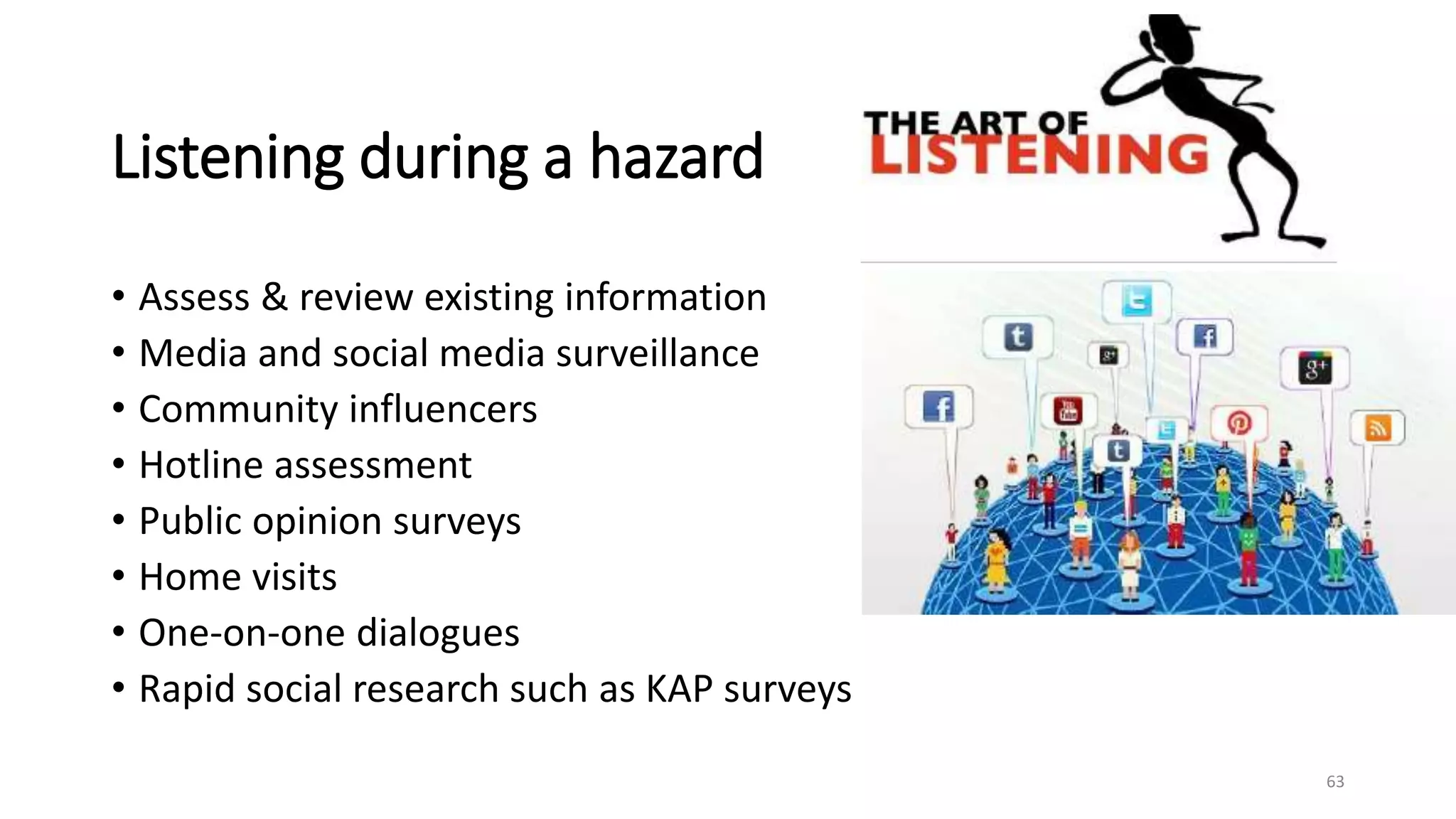 Listening during a hazard
• Assess & review existing information
• Media and social media surveillance
• Community influencers
• Hotline assessment
• Public opinion surveys
• Home visits
• One-on-one dialogues
• Rapid social research such as KAP surveys
63
 