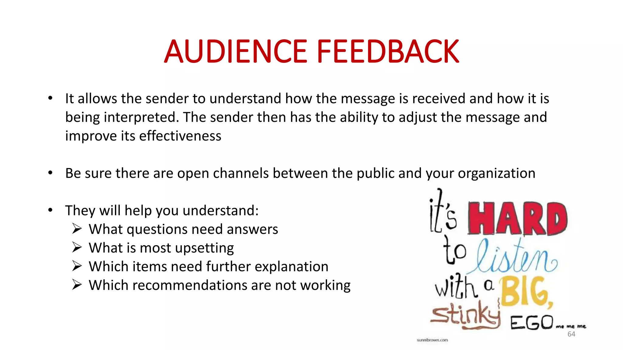 AUDIENCE FEEDBACK
• It allows the sender to understand how the message is received and how it is
being interpreted. The sender then has the ability to adjust the message and
improve its effectiveness
• Be sure there are open channels between the public and your organization
• They will help you understand:
 What questions need answers
 What is most upsetting
 Which items need further explanation
 Which recommendations are not working
64
 