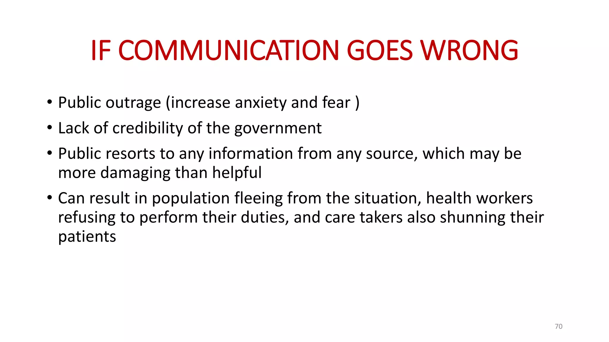 IF COMMUNICATION GOES WRONG
• Public outrage (increase anxiety and fear )
• Lack of credibility of the government
• Public resorts to any information from any source, which may be
more damaging than helpful
• Can result in population fleeing from the situation, health workers
refusing to perform their duties, and care takers also shunning their
patients
70
 