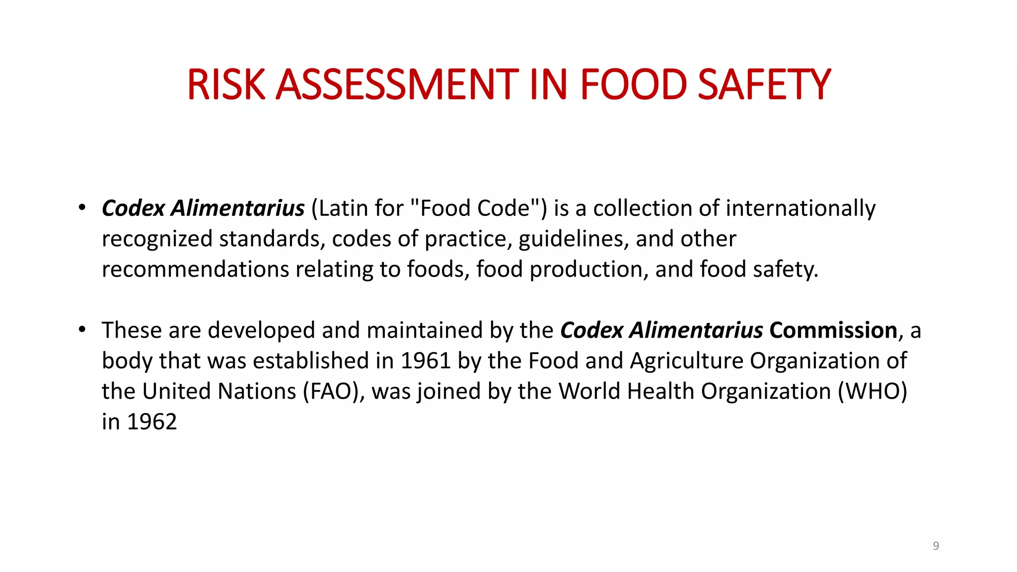 RISK ASSESSMENT IN FOOD SAFETY
• Codex Alimentarius (Latin for "Food Code") is a collection of internationally
recognized standards, codes of practice, guidelines, and other
recommendations relating to foods, food production, and food safety.
• These are developed and maintained by the Codex Alimentarius Commission, a
body that was established in 1961 by the Food and Agriculture Organization of
the United Nations (FAO), was joined by the World Health Organization (WHO)
in 1962
9
 
