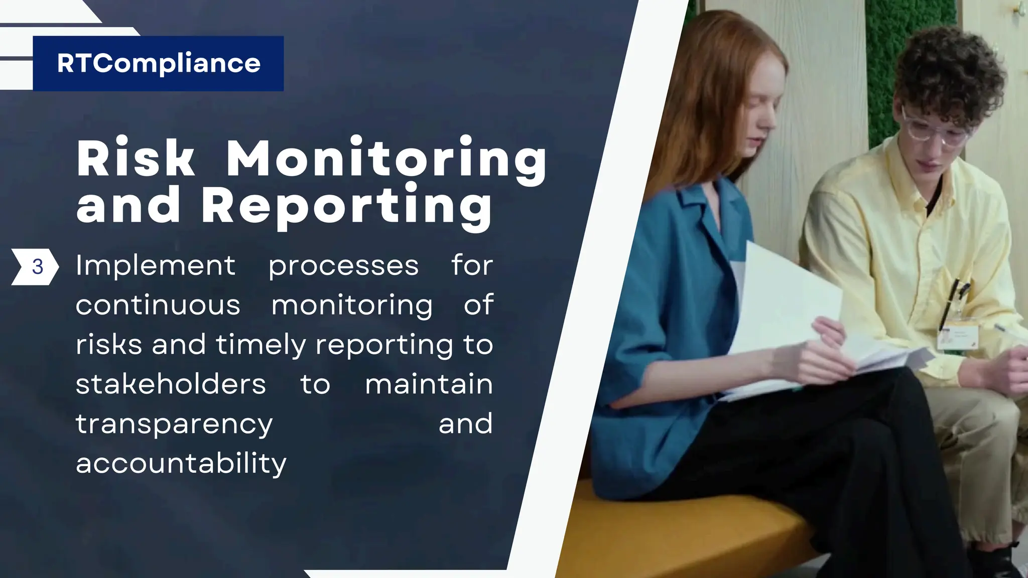 Risk Monitoring
and Reporting
Implement processes for
continuous monitoring of
risks and timely reporting to
stakeholders to maintain
transparency and
accountability
RTCompliance
3