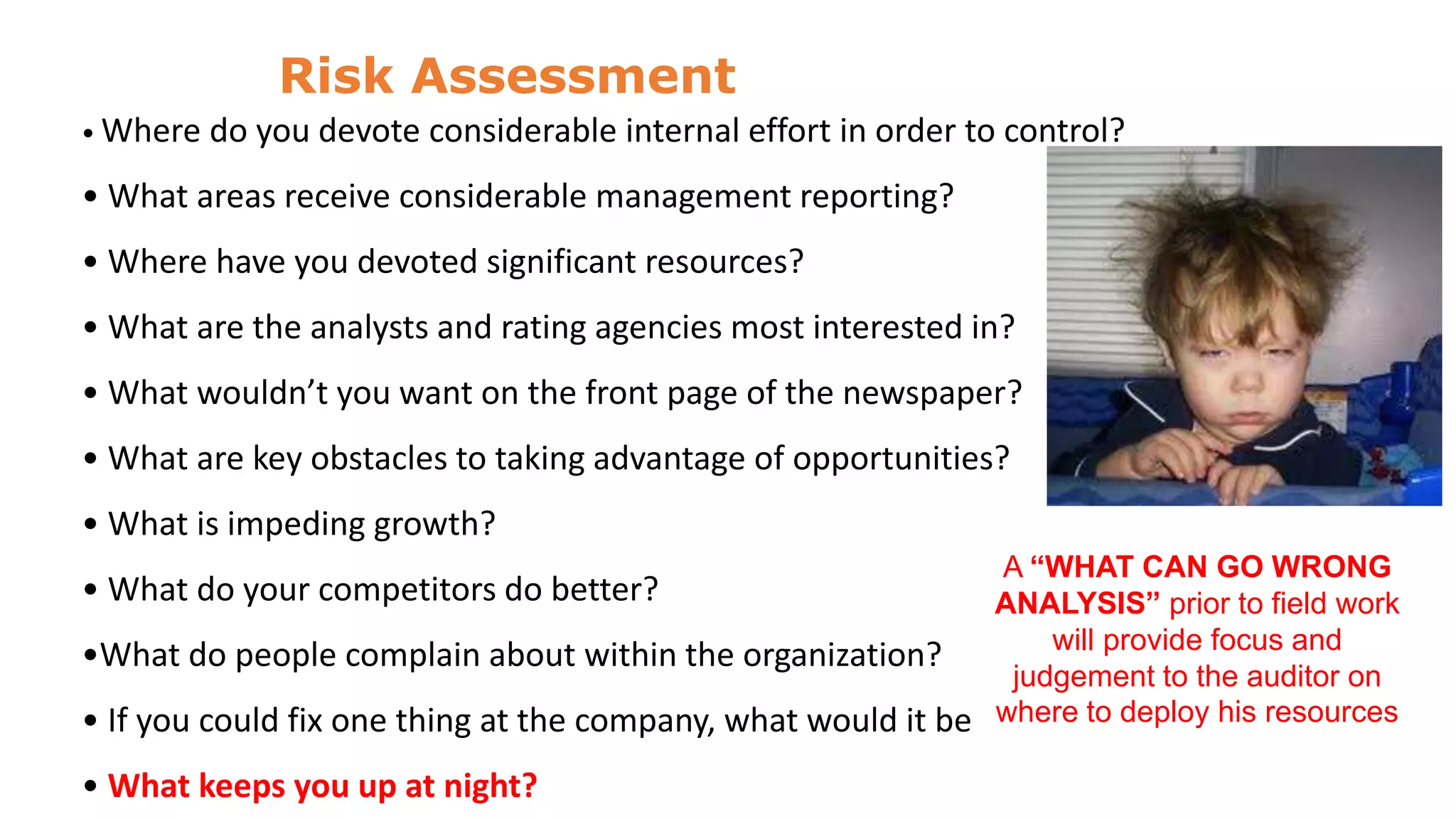 Risk Assessment
• Where

do you devote considerable internal effort in order to control?

• What areas receive considerable management reporting?
• Where have you devoted significant resources?
• What are the analysts and rating agencies most interested in?
• What wouldn’t you want on the front page of the newspaper?
• What are key obstacles to taking advantage of opportunities?
• What is impeding growth?
A “WHAT CAN GO WRONG
ANALYSIS” prior to field work
will provide focus and
•What do people complain about within the organization?
judgement to the auditor on
• If you could fix one thing at the company, what would it be where to deploy his resources

• What do your competitors do better?

• What keeps you up at night?

 