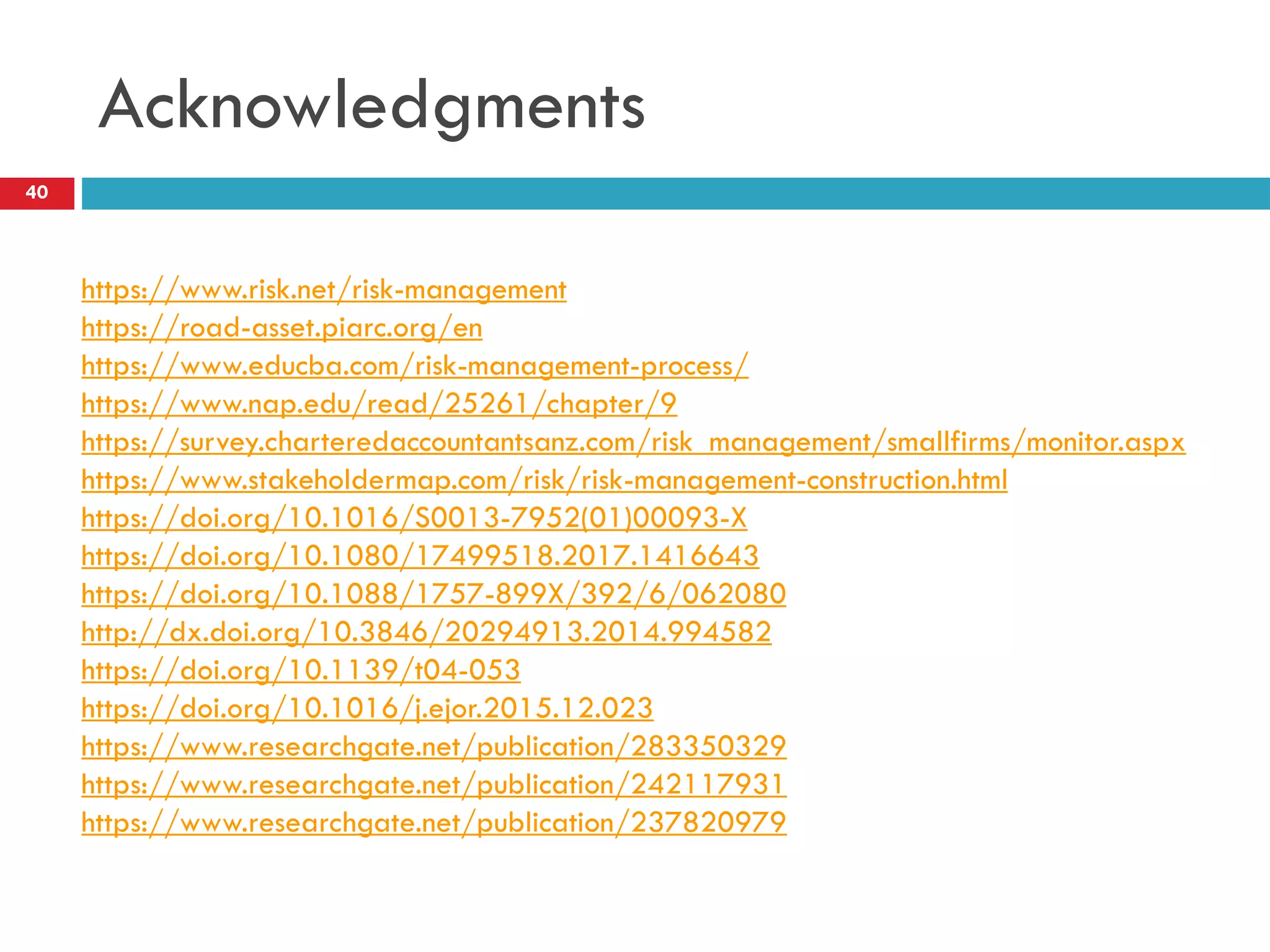 Acknowledgments
40
https://www.risk.net/risk-management
https://road-asset.piarc.org/en
https://www.educba.com/risk-management-process/
https://www.nap.edu/read/25261/chapter/9
https://survey.charteredaccountantsanz.com/risk_management/smallfirms/monitor.aspx
https://www.stakeholdermap.com/risk/risk-management-construction.html
https://doi.org/10.1016/S0013-7952(01)00093-X
https://doi.org/10.1080/17499518.2017.1416643
https://doi.org/10.1088/1757-899X/392/6/062080
http://dx.doi.org/10.3846/20294913.2014.994582
https://doi.org/10.1139/t04-053
https://doi.org/10.1016/j.ejor.2015.12.023
https://www.researchgate.net/publication/283350329
https://www.researchgate.net/publication/242117931
https://www.researchgate.net/publication/237820979
 