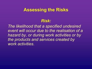 Assessing the Risks
Risk:
The likelihood that a specified undesired
event will occur due to the realisation of a
hazard by, or during work activities or by
the products and services created by
work activities.
 
