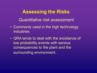 Assessing the Risks
Quantitative risk assessment
• Commonly used in the high technology
industries
• QRA tends to deal with the avoidance of
low probability events with serious
consequences to the plant and the
surrounding environment.
 