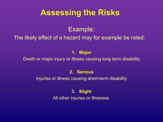 Assessing the Risks
Example:
The likely effect of a hazard may for example be rated:
1. Major
Death or major injury or illness causing long term disability
2. Serious
Injuries or illness causing short-term disability
3. Slight
All other injuries or illnesses
 