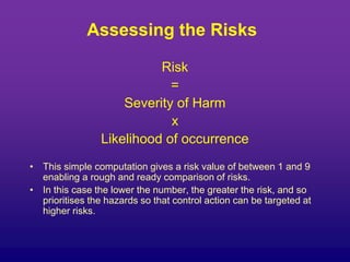 Assessing the Risks
Risk
=
Severity of Harm
x
Likelihood of occurrence
• This simple computation gives a risk value of between 1 and 9
enabling a rough and ready comparison of risks.
• In this case the lower the number, the greater the risk, and so
prioritises the hazards so that control action can be targeted at
higher risks.
 