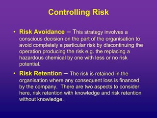 Controlling Risk
• Risk Avoidance – This strategy involves a
conscious decision on the part of the organisation to
avoid completely a particular risk by discontinuing the
operation producing the risk e.g. the replacing a
hazardous chemical by one with less or no risk
potential.
• Risk Retention – The risk is retained in the
organisation where any consequent loss is financed
by the company. There are two aspects to consider
here, risk retention with knowledge and risk retention
without knowledge.
 
