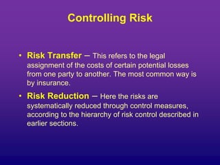 Controlling Risk
• Risk Transfer – This refers to the legal
assignment of the costs of certain potential losses
from one party to another. The most common way is
by insurance.
• Risk Reduction – Here the risks are
systematically reduced through control measures,
according to the hierarchy of risk control described in
earlier sections.
 
