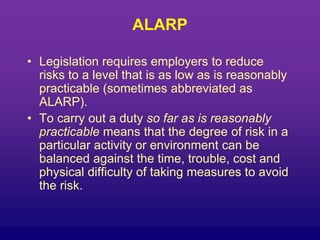 ALARP
• Legislation requires employers to reduce
risks to a level that is as low as is reasonably
practicable (sometimes abbreviated as
ALARP).
• To carry out a duty so far as is reasonably
practicable means that the degree of risk in a
particular activity or environment can be
balanced against the time, trouble, cost and
physical difficulty of taking measures to avoid
the risk.
 