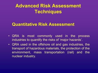 Advanced Risk Assessment
Techniques
Quantitative Risk Assessment
• QRA is most commonly used in the process
industries to quantify the risks of ‘major hazards’.
• QRA used in the offshore oil and gas industries, the
transport of hazardous materials, the protection of the
environment, mass transportation (rail) and the
nuclear industry.
 