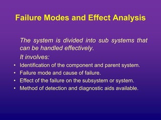 Failure Modes and Effect Analysis
The system is divided into sub systems that
can be handled effectively.
It involves:
• Identification of the component and parent system.
• Failure mode and cause of failure.
• Effect of the failure on the subsystem or system.
• Method of detection and diagnostic aids available.
 