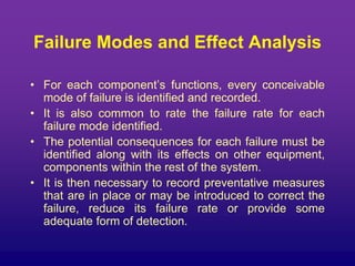 Failure Modes and Effect Analysis
• For each component’s functions, every conceivable
mode of failure is identified and recorded.
• It is also common to rate the failure rate for each
failure mode identified.
• The potential consequences for each failure must be
identified along with its effects on other equipment,
components within the rest of the system.
• It is then necessary to record preventative measures
that are in place or may be introduced to correct the
failure, reduce its failure rate or provide some
adequate form of detection.
 