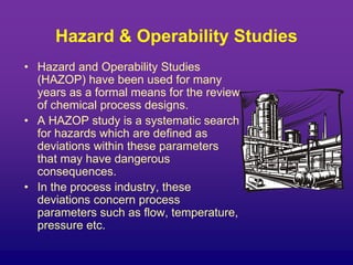 Hazard & Operability Studies
• Hazard and Operability Studies
(HAZOP) have been used for many
years as a formal means for the review
of chemical process designs.
• A HAZOP study is a systematic search
for hazards which are defined as
deviations within these parameters
that may have dangerous
consequences.
• In the process industry, these
deviations concern process
parameters such as flow, temperature,
pressure etc.
 