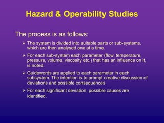 The process is as follows:
 The system is divided into suitable parts or sub-systems,
which are then analysed one at a time.
 For each sub-system each parameter (flow, temperature,
pressure, volume, viscosity etc.) that has an influence on it,
is noted.
 Guidewords are applied to each parameter in each
subsystem. The intention is to prompt creative discussion of
deviations and possible consequences
 For each significant deviation, possible causes are
identified.
Hazard & Operability Studies
 