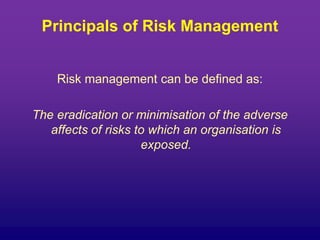 Principals of Risk Management
Risk management can be defined as:
The eradication or minimisation of the adverse
affects of risks to which an organisation is
exposed.
 