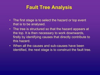 Fault Tree Analysis
• The first stage is to select the hazard or top event
that is to be analysed.
• The tree is structured so that the hazard appears at
the top. It is then necessary to work downwards,
firstly by identifying causes that directly contribute to
this hazard.
• When all the causes and sub-causes have been
identified, the next stage is to construct the fault tree.
 