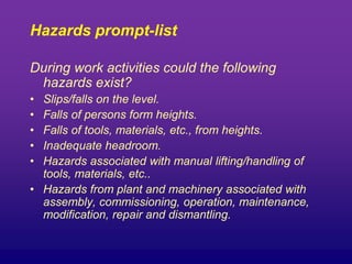 Hazards prompt-list
During work activities could the following
hazards exist?
• Slips/falls on the level.
• Falls of persons form heights.
• Falls of tools, materials, etc., from heights.
• Inadequate headroom.
• Hazards associated with manual lifting/handling of
tools, materials, etc..
• Hazards from plant and machinery associated with
assembly, commissioning, operation, maintenance,
modification, repair and dismantling.
 