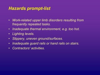 Hazards prompt-list
• Work-related upper limb disorders resulting from
frequently repeated tasks.
• Inadequate thermal environment, e.g. too hot.
• Lighting levels.
• Slippery, uneven ground/surfaces.
• Inadequate guard rails or hand rails on stairs.
• Contractors' activities.
 