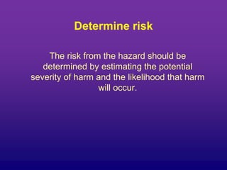 Determine risk
The risk from the hazard should be
determined by estimating the potential
severity of harm and the likelihood that harm
will occur.
 
