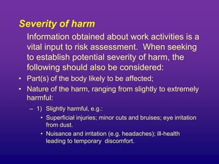 Severity of harm
Information obtained about work activities is a
vital input to risk assessment. When seeking
to establish potential severity of harm, the
following should also be considered:
• Part(s) of the body likely to be affected;
• Nature of the harm, ranging from slightly to extremely
harmful:
– 1) Slightly harmful, e.g.:
• Superficial injuries; minor cuts and bruises; eye irritation
from dust.
• Nuisance and irritation (e.g. headaches); ill-health
leading to temporary discomfort.
 