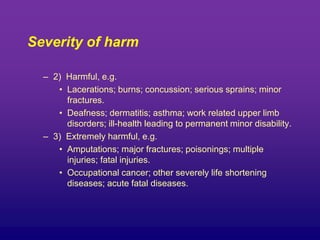 Severity of harm
– 2) Harmful, e.g.
• Lacerations; burns; concussion; serious sprains; minor
fractures.
• Deafness; dermatitis; asthma; work related upper limb
disorders; ill-health leading to permanent minor disability.
– 3) Extremely harmful, e.g.
• Amputations; major fractures; poisonings; multiple
injuries; fatal injuries.
• Occupational cancer; other severely life shortening
diseases; acute fatal diseases.
 