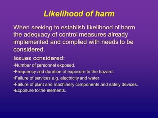 Likelihood of harm
When seeking to establish likelihood of harm
the adequacy of control measures already
implemented and complied with needs to be
considered.
Issues considered:
•Number of personnel exposed.
•Frequency and duration of exposure to the hazard.
•Failure of services e.g. electricity and water.
•Failure of plant and machinery components and safety devices.
•Exposure to the elements.
 