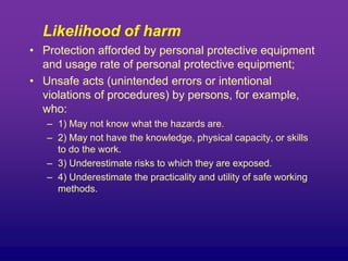 Likelihood of harm
• Protection afforded by personal protective equipment
and usage rate of personal protective equipment;
• Unsafe acts (unintended errors or intentional
violations of procedures) by persons, for example,
who:
– 1) May not know what the hazards are.
– 2) May not have the knowledge, physical capacity, or skills
to do the work.
– 3) Underestimate risks to which they are exposed.
– 4) Underestimate the practicality and utility of safe working
methods.
 