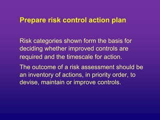 Prepare risk control action plan
Risk categories shown form the basis for
deciding whether improved controls are
required and the timescale for action.
The outcome of a risk assessment should be
an inventory of actions, in priority order, to
devise, maintain or improve controls.
 