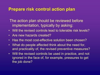 Prepare risk control action plan
The action plan should be reviewed before
implementation, typically by asking:
• Will the revised controls lead to tolerable risk levels?
• Are new hazards created?
• Has the most cost-effective solution been chosen?
• What do people affected think about the need for,
and practicality of, the revised preventive measures?
• Will the revised controls be used in practice, and not
ignored in the face of, for example, pressures to get
the job done?
 