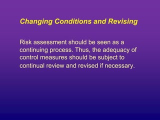 Changing Conditions and Revising
Risk assessment should be seen as a
continuing process. Thus, the adequacy of
control measures should be subject to
continual review and revised if necessary.
 