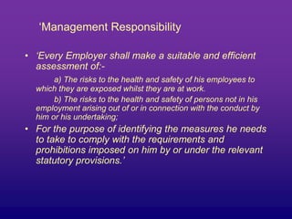 ‘Management Responsibility
• ‘Every Employer shall make a suitable and efficient
assessment of:-
a) The risks to the health and safety of his employees to
which they are exposed whilst they are at work.
b) The risks to the health and safety of persons not in his
employment arising out of or in connection with the conduct by
him or his undertaking;
• For the purpose of identifying the measures he needs
to take to comply with the requirements and
prohibitions imposed on him by or under the relevant
statutory provisions.’
 