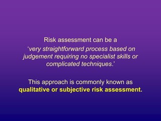 Risk assessment can be a
‘very straightforward process based on
judgement requiring no specialist skills or
complicated techniques.’
This approach is commonly known as
qualitative or subjective risk assessment.
 