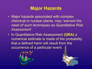 Major Hazards
• Major hazards associated with complex
chemical or nuclear plants, may ‘warrant the
need of such techniques as Quantitative Risk
Assessment’.
• In Quantitative Risk Assessment (QRA) a
numerical estimate is made of the probability
that a defined harm will result from the
occurrence of a particular event.
 