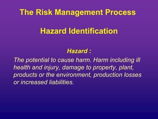 The Risk Management Process
Hazard Identification
Hazard :
The potential to cause harm. Harm including ill
health and injury, damage to property, plant,
products or the environment, production losses
or increased liabilities.
 