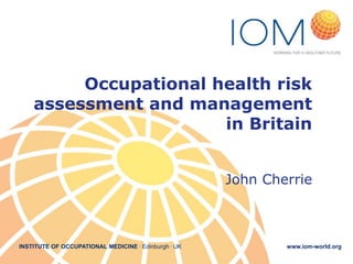 Occupational health risk
assessment and management
in Britain
John Cherrie

INSTITUTE OF OCCUPATIONAL MEDICINE . Edinburgh . UK

www.iom-world.org

 